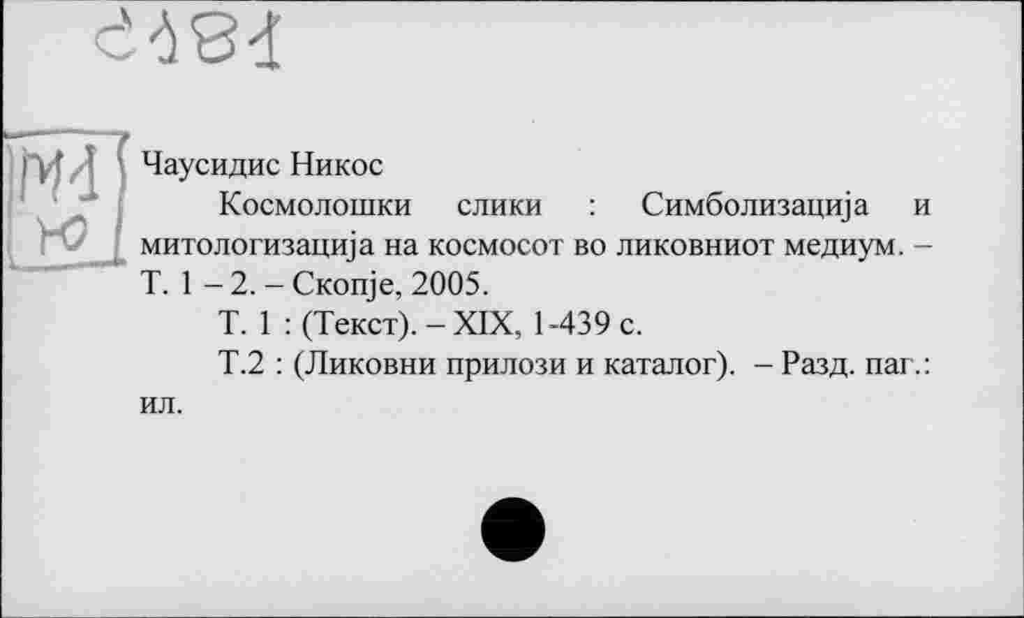 ﻿
Чаусидис Никос
Космолошки слики : Симболизацща і митологизацща на космосот во ликовниот медиум. T. 1 -2,-CKonje, 2005.
T. 1 : (Текст). - XIX, 1-439 с.
Т.2 : (Ликовни прилози и каталог). - Разд. паг. ил.